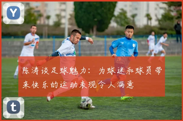 陈涛谈足球魅力：为球迷和球员带来快乐的运动表现令人满意