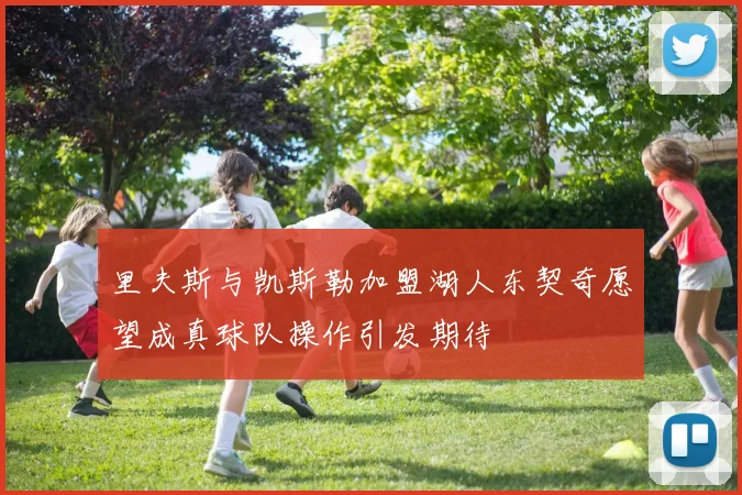里夫斯与凯斯勒加盟湖人东契奇愿望成真球队操作引发期待