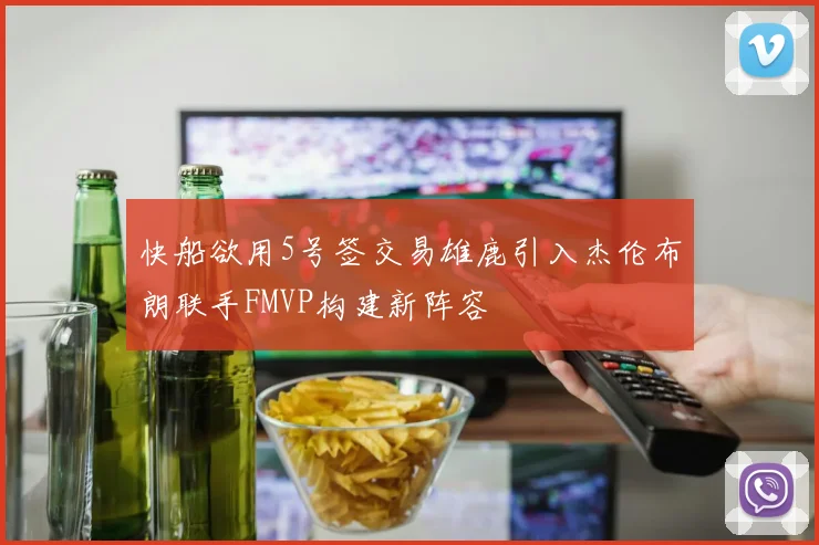 快船欲用5号签交易雄鹿引入杰伦布朗联手FMVP构建新阵容