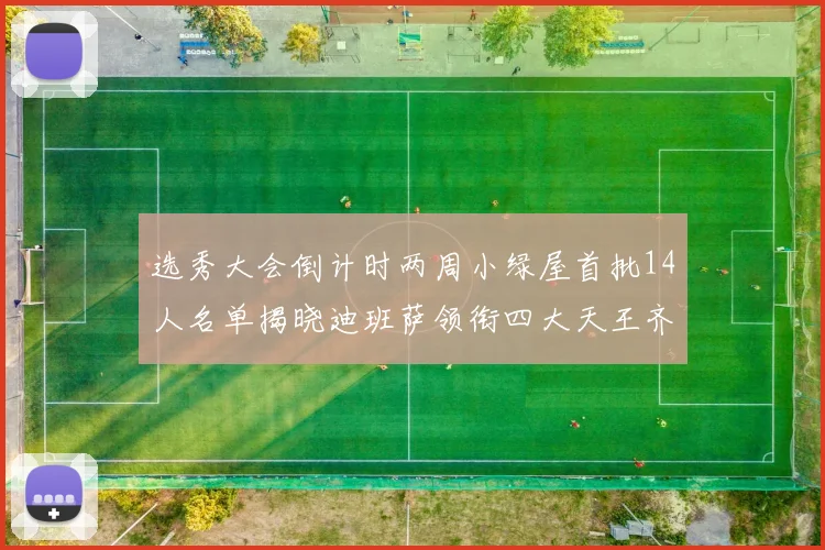 选秀大会倒计时两周小绿屋首批14人名单揭晓迪班萨领衔四大天王齐聚