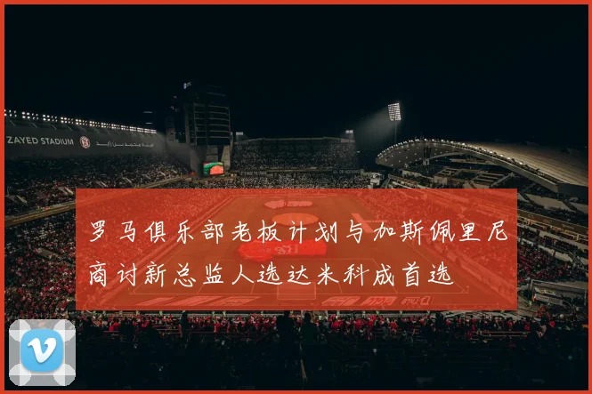 罗马俱乐部老板计划与加斯佩里尼商讨新总监人选达米科成首选