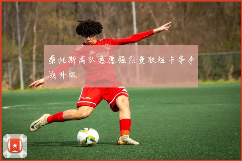 桑托斯离队意愿强烈曼联纽卡争夺战升级