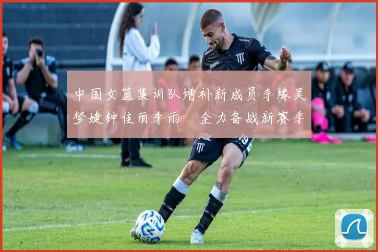 中国女篮集训队增补新成员李缘吴梦婕钟佳丽李雨汧全力备战新赛季