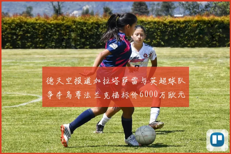 德天空报道加拉塔萨雷与英超球队争夺乌尊法兰克福标价6000万欧元
