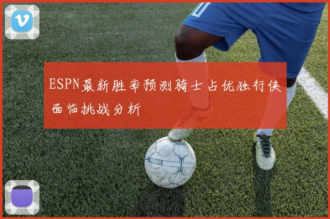 ESPN最新胜率预测骑士占优独行侠面临挑战分析