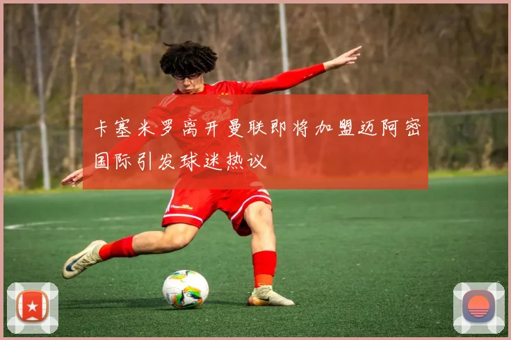 卡塞米罗离开曼联即将加盟迈阿密国际引发球迷热议