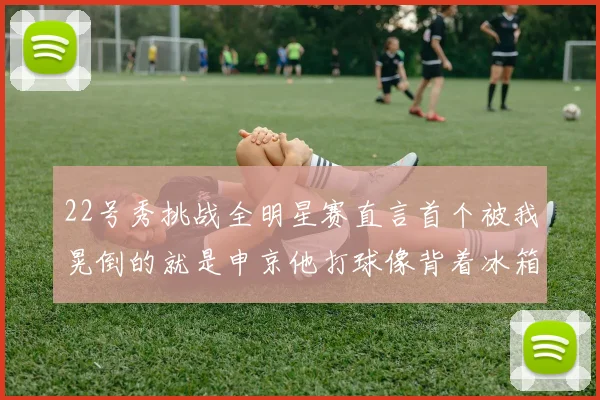 22号秀挑战全明星赛直言首个被我晃倒的就是申京他打球像背着冰箱一样笨重
