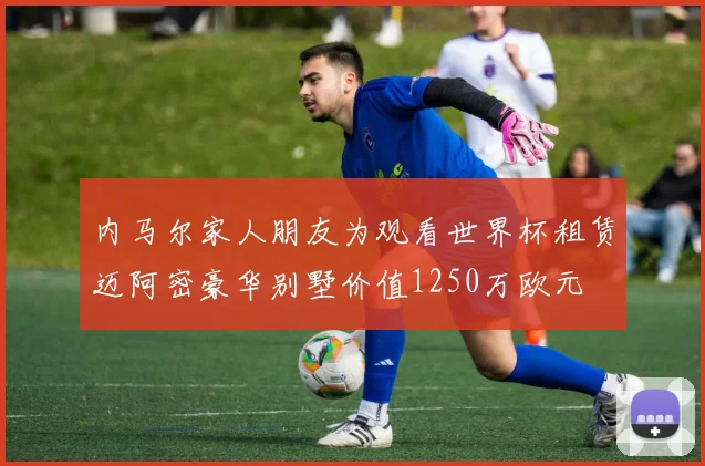 内马尔家人朋友为观看世界杯租赁迈阿密豪华别墅价值1250万欧元