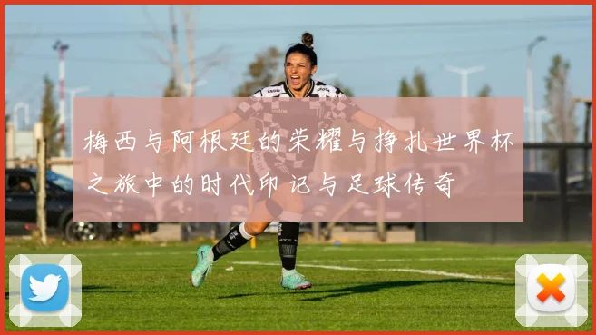 梅西与阿根廷的荣耀与挣扎世界杯之旅中的时代印记与足球传奇