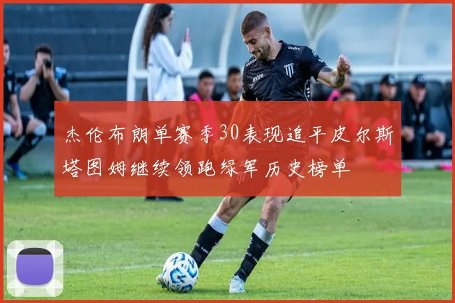 杰伦布朗单赛季30表现追平皮尔斯塔图姆继续领跑绿军历史榜单