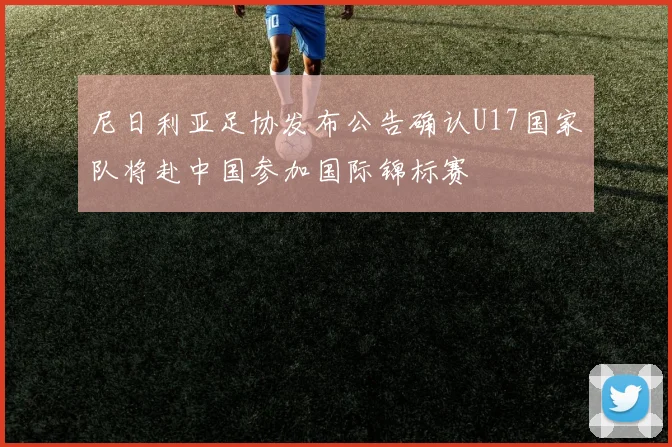 尼日利亚足协发布公告确认U17国家队将赴中国参加国际锦标赛