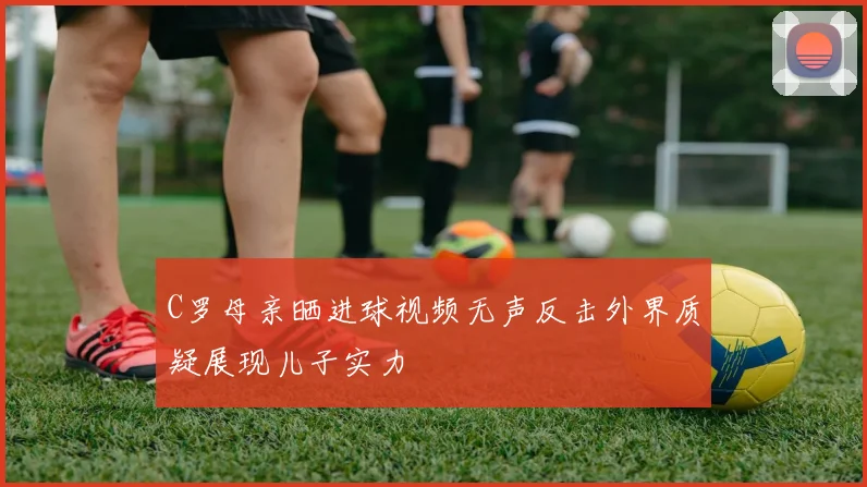 C罗母亲晒进球视频无声反击外界质疑展现儿子实力