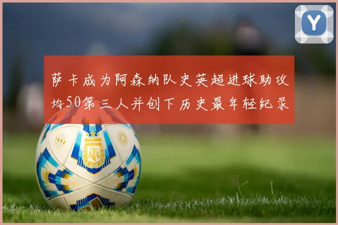 萨卡成为阿森纳队史英超进球助攻均50第三人并创下历史最年轻纪录