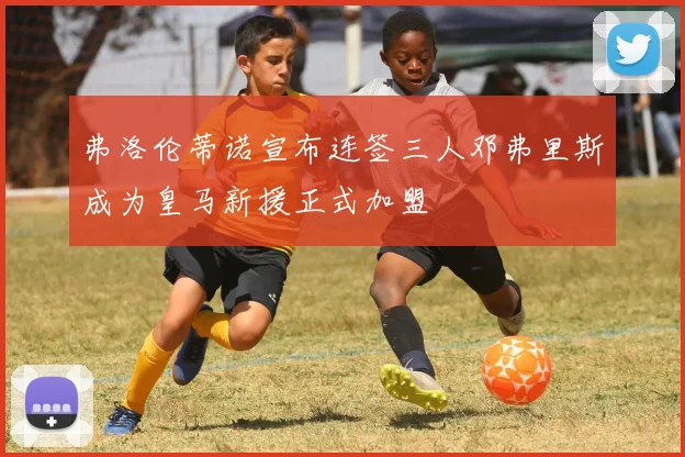 弗洛伦蒂诺宣布连签三人邓弗里斯成为皇马新援正式加盟