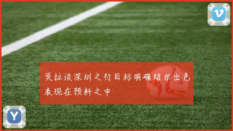 莫拉谈深圳之行目标明确绍尔出色表现在预料之中