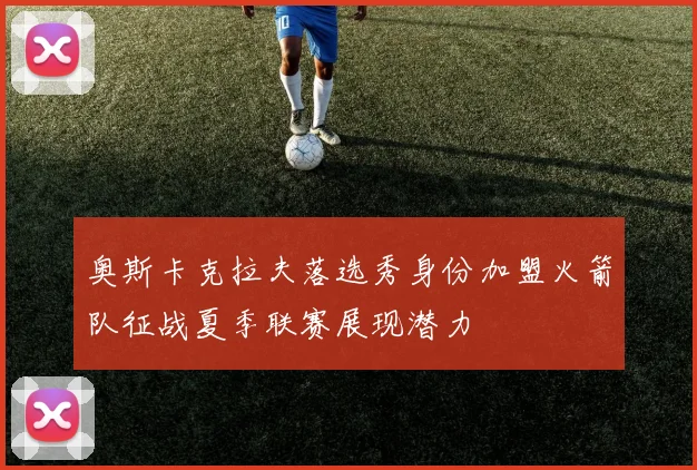 奥斯卡克拉夫落选秀身份加盟火箭队征战夏季联赛展现潜力