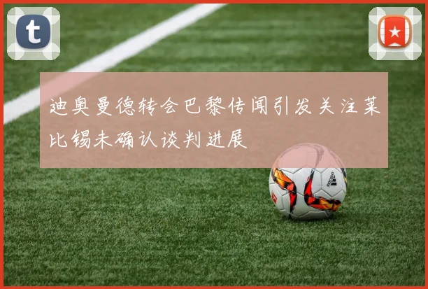 迪奥曼德转会巴黎传闻引发关注莱比锡未确认谈判进展